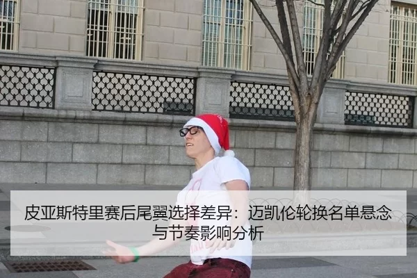 皮亚斯特里赛后尾翼选择差异：迈凯伦轮换名单悬念与节奏影响分析